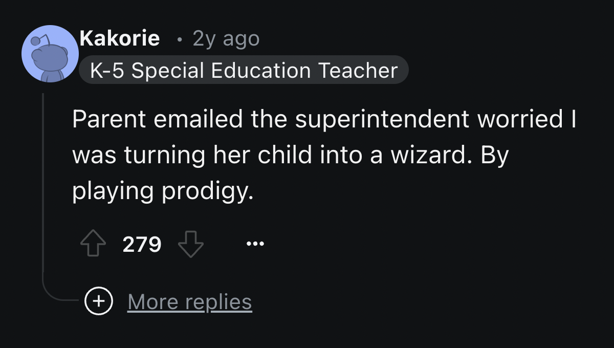 screenshot - Kakorie 2y ago K5 Special Education Teacher Parent emailed the superintendent worried I was turning her child into a wizard. By playing prodigy. 279 More replies